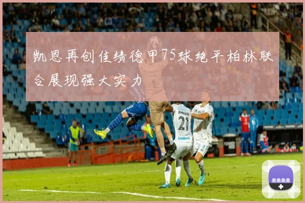 凯恩再创佳绩德甲75球绝平柏林联合展现强大实力