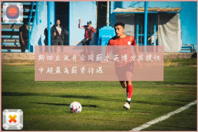 斯坦丘放弃合同薪水英博为其提供中超最高薪资待遇