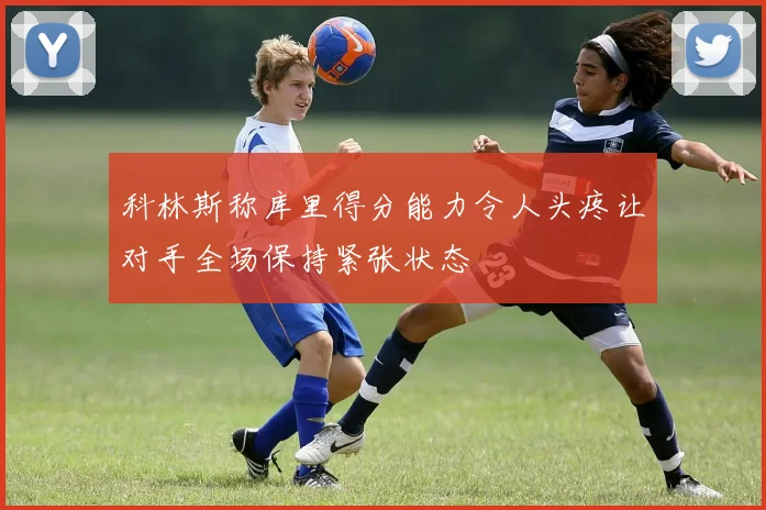 科林斯称库里得分能力令人头疼让对手全场保持紧张状态