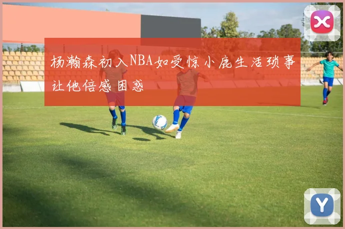 杨瀚森初入NBA如受惊小鹿生活琐事让他倍感困惑