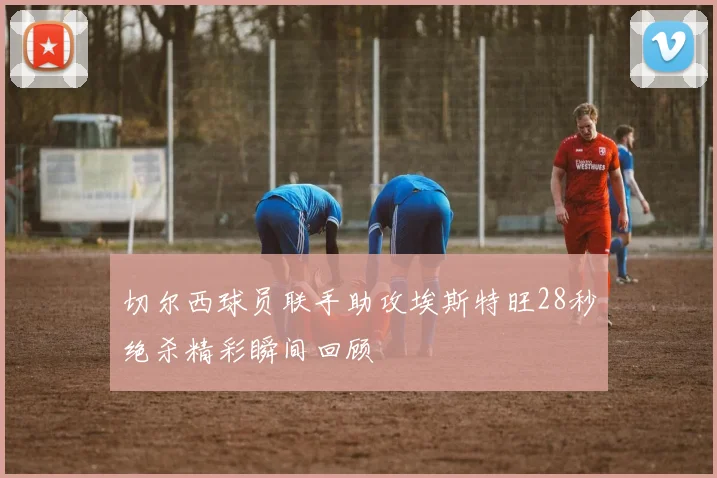 切尔西球员联手助攻埃斯特旺28秒绝杀精彩瞬间回顾