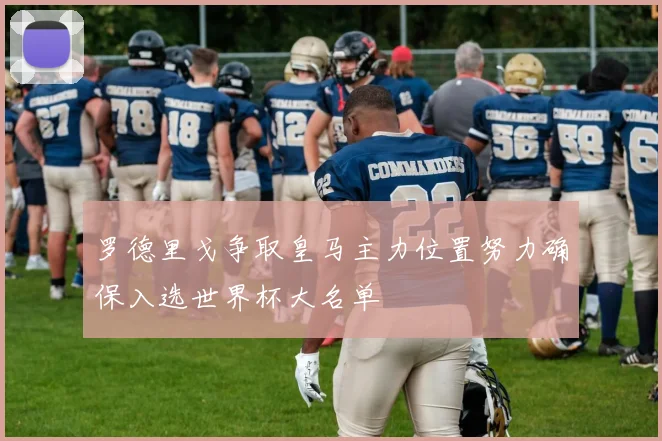 罗德里戈争取皇马主力位置努力确保入选世界杯大名单