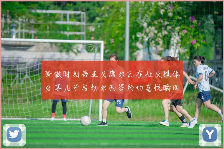 骄傲时刻蒂亚戈席尔瓦在社交媒体分享儿子与切尔西签约的喜悦瞬间