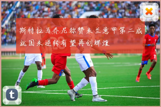 斯特拉马乔尼称赞米兰意甲第二成就国米逆转有望再创辉煌