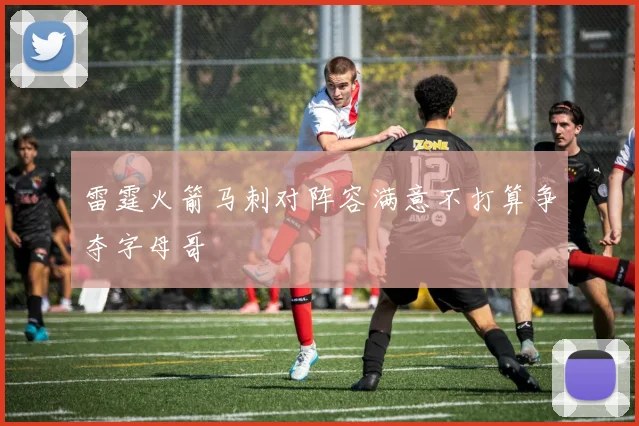 雷霆火箭马刺对阵容满意不打算争夺字母哥