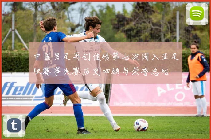 中国男足再创佳绩第七次闯入亚足联赛事决赛历史回顾与荣誉总结