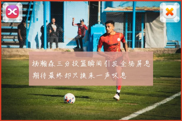 杨瀚森三分投篮瞬间引发全场屏息期待最终却只换来一声叹息