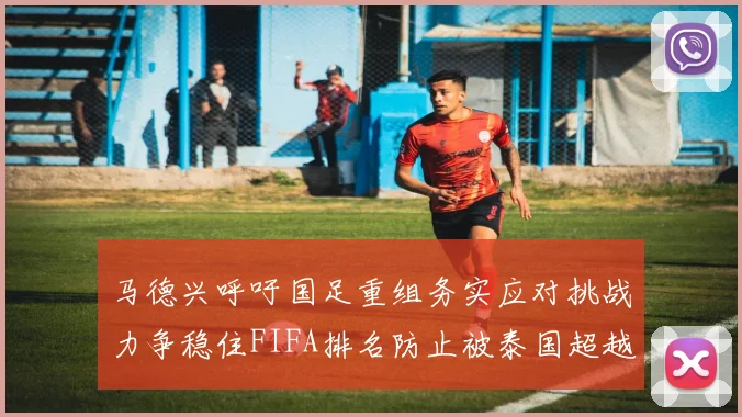 马德兴呼吁国足重组务实应对挑战力争稳住FIFA排名防止被泰国超越