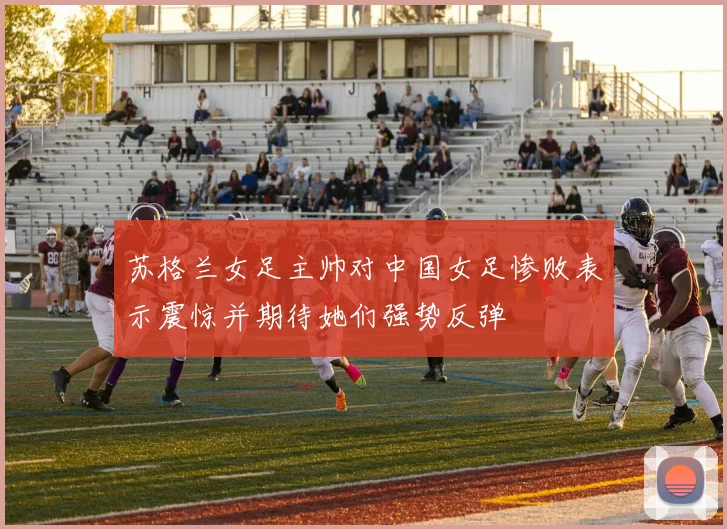 苏格兰女足主帅对中国女足惨败表示震惊并期待她们强势反弹