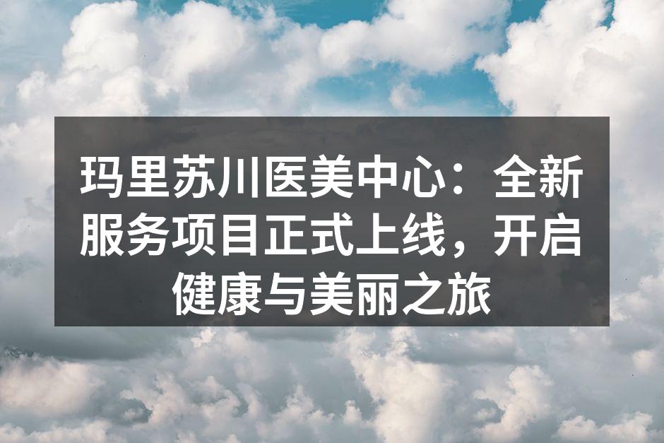 玛里苏川医美中心：全新服务项目正式上线，